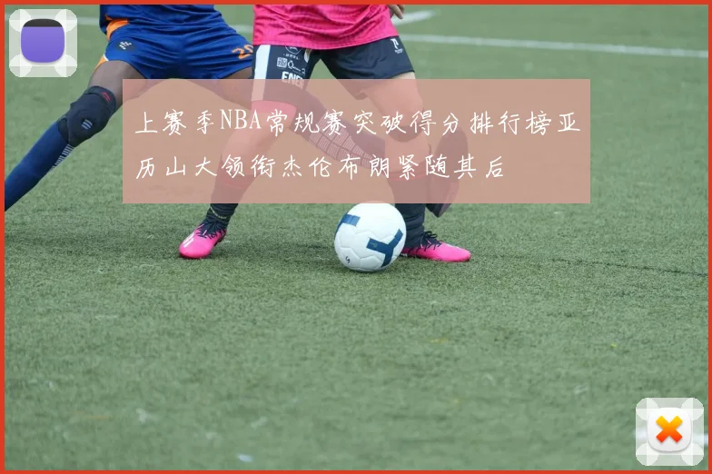上赛季NBA常规赛突破得分排行榜亚历山大领衔杰伦布朗紧随其后