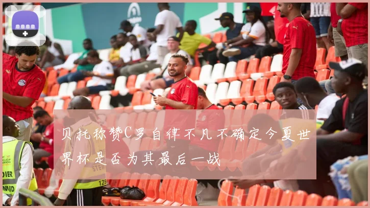 贝托称赞C罗自律不凡不确定今夏世界杯是否为其最后一战
