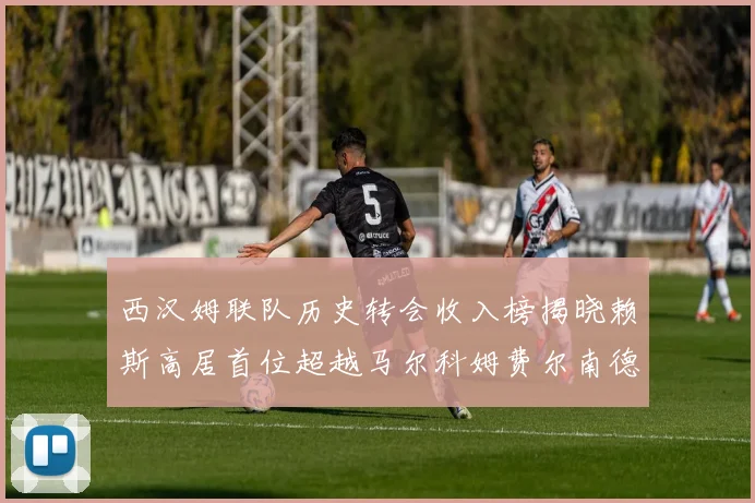 西汉姆联队历史转会收入榜揭晓赖斯高居首位超越马尔科姆费尔南德斯
