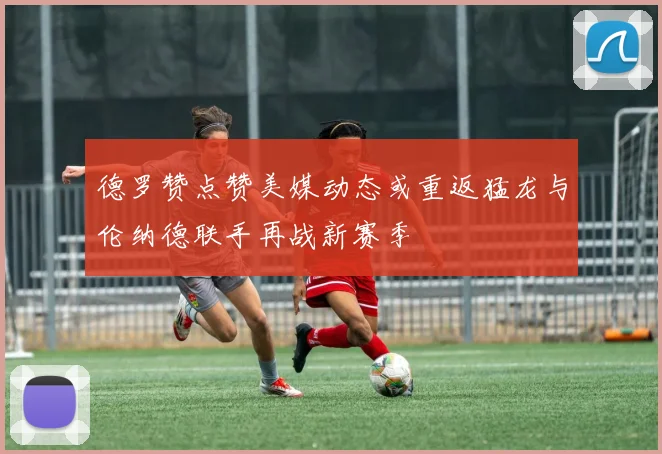 德罗赞点赞美媒动态或重返猛龙与伦纳德联手再战新赛季