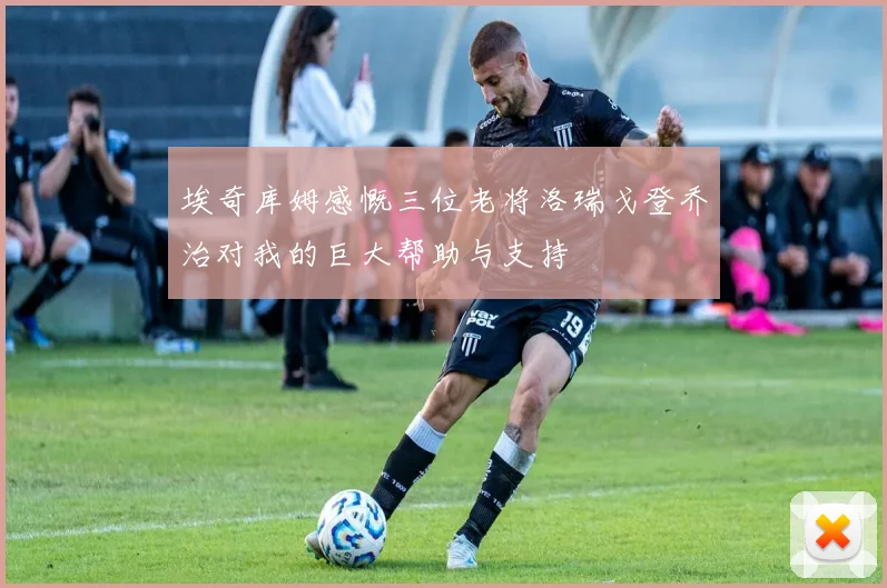 埃奇库姆感慨三位老将洛瑞戈登乔治对我的巨大帮助与支持