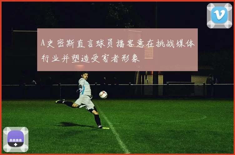 A史密斯直言球员播客意在挑战媒体行业并塑造受害者形象