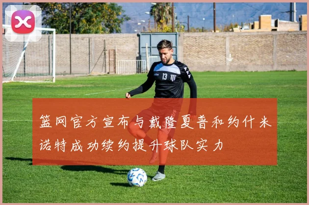 篮网官方宣布与戴隆夏普和约什米诺特成功续约提升球队实力