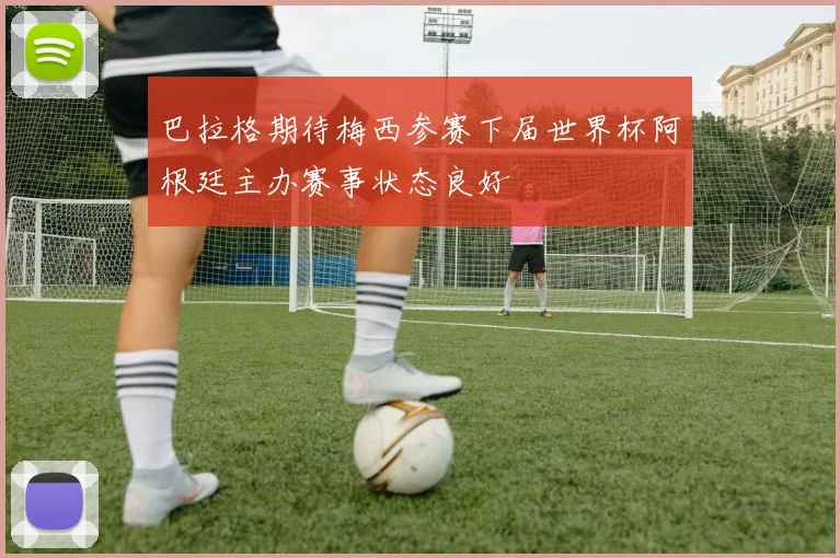 巴拉格期待梅西参赛下届世界杯阿根廷主办赛事状态良好