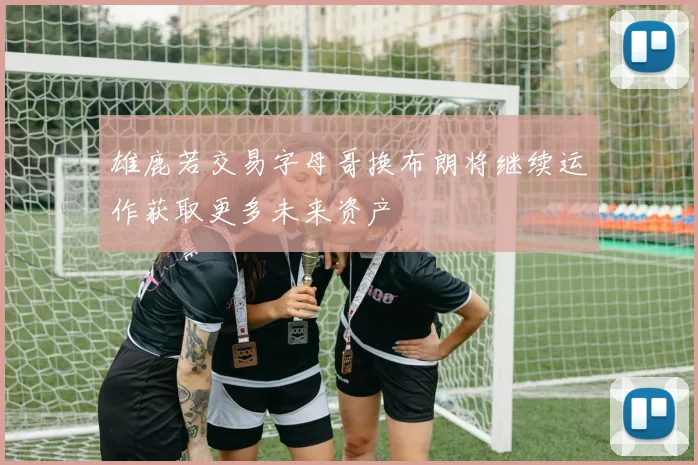 雄鹿若交易字母哥换布朗将继续运作获取更多未来资产