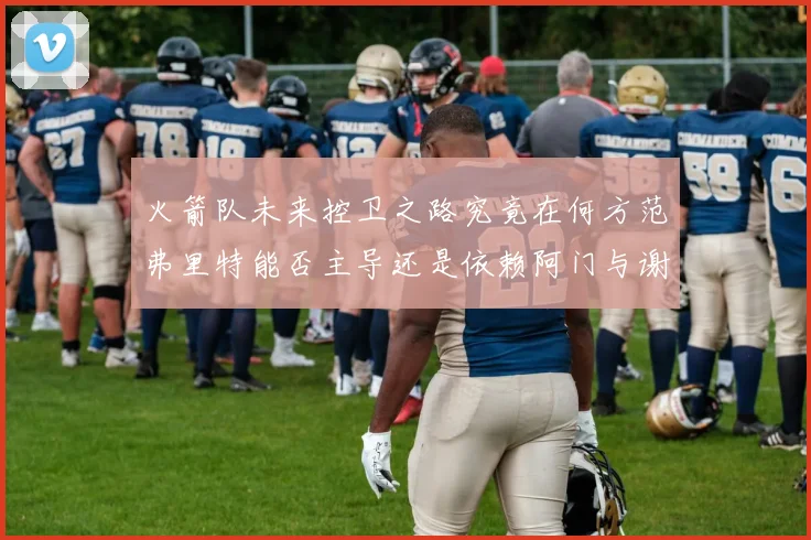 火箭队未来控卫之路究竟在何方范弗里特能否主导还是依赖阿门与谢泼德的表现