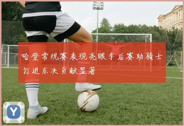 哈登常规赛表现亮眼季后赛助骑士打进东决贡献显著