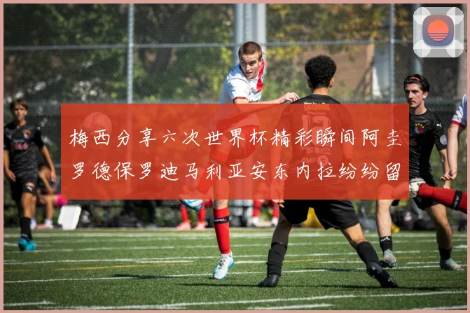 梅西分享六次世界杯精彩瞬间阿圭罗德保罗迪马利亚安东内拉纷纷留言互动