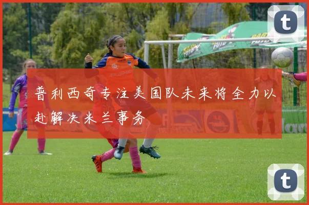 普利西奇专注美国队未来将全力以赴解决米兰事务