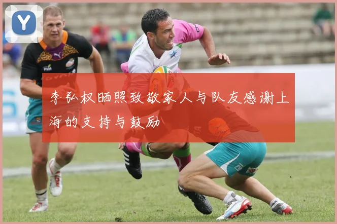 李弘权晒照致敬家人与队友感谢上海的支持与鼓励